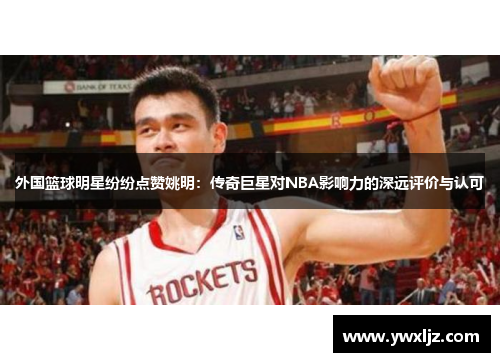 外国篮球明星纷纷点赞姚明：传奇巨星对NBA影响力的深远评价与认可